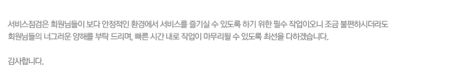 서비스점검은 회원님들이 보다 안정적인 환경에서 서비스를 즐기실 수 있도록 하기 위한 필수 작업이오니 조금 불편하시더라도
회원님들의 너그러운 양해를 부탁 드리며, 빠른 시간 내로 작업이 마무리될 수 있도록 최선을 다하겠습니다. 감사합니다. 